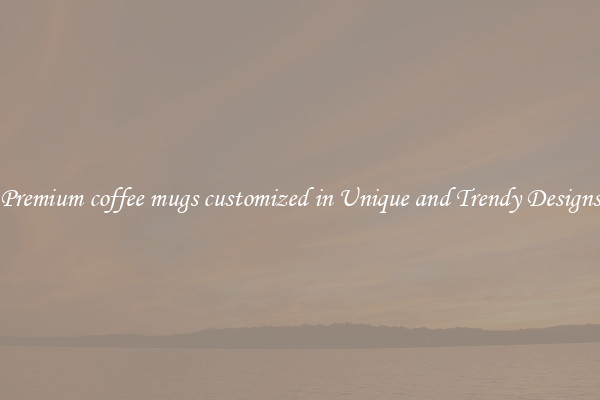 Premium coffee mugs customized in Unique and Trendy Designs
