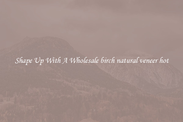 Shape Up With A Wholesale birch natural veneer hot