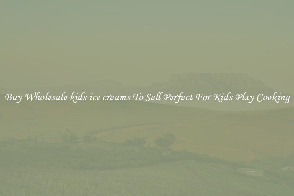 Buy Wholesale kids ice creams To Sell Perfect For Kids Play Cooking