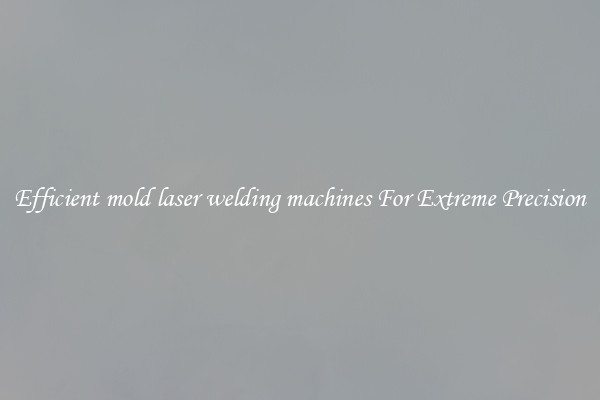 Efficient mold laser welding machines For Extreme Precision
